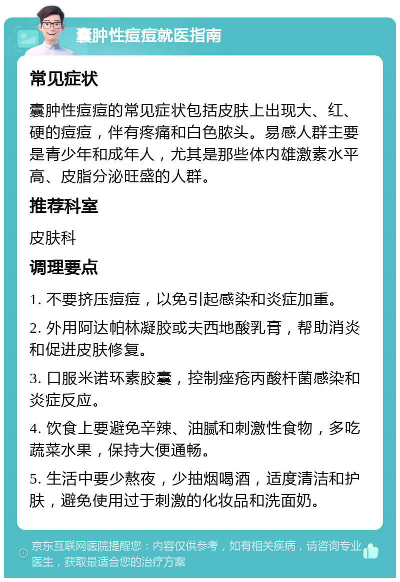 囊肿性痘痘就医指南 常见症状 囊肿性痘痘的常见症状包括皮肤上出现大、红、硬的痘痘，伴有疼痛和白色脓头。易感人群主要是青少年和成年人，尤其是那些体内雄激素水平高、皮脂分泌旺盛的人群。 推荐科室 皮肤科 调理要点 1. 不要挤压痘痘，以免引起感染和炎症加重。 2. 外用阿达帕林凝胶或夫西地酸乳膏，帮助消炎和促进皮肤修复。 3. 口服米诺环素胶囊，控制痤疮丙酸杆菌感染和炎症反应。 4. 饮食上要避免辛辣、油腻和刺激性食物，多吃蔬菜水果，保持大便通畅。 5. 生活中要少熬夜，少抽烟喝酒，适度清洁和护肤，避免使用过于刺激的化妆品和洗面奶。