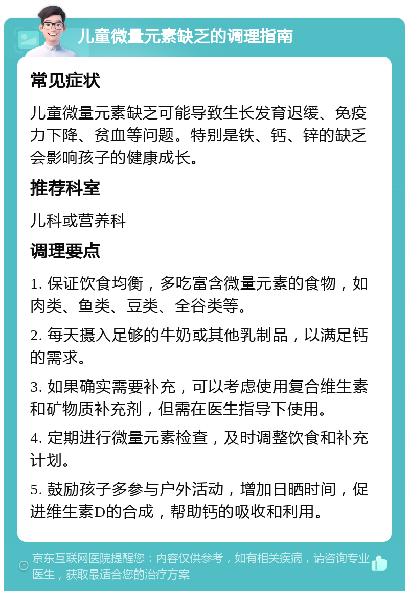 儿童微量元素缺乏的调理指南 常见症状 儿童微量元素缺乏可能导致生长发育迟缓、免疫力下降、贫血等问题。特别是铁、钙、锌的缺乏会影响孩子的健康成长。 推荐科室 儿科或营养科 调理要点 1. 保证饮食均衡，多吃富含微量元素的食物，如肉类、鱼类、豆类、全谷类等。 2. 每天摄入足够的牛奶或其他乳制品，以满足钙的需求。 3. 如果确实需要补充，可以考虑使用复合维生素和矿物质补充剂，但需在医生指导下使用。 4. 定期进行微量元素检查，及时调整饮食和补充计划。 5. 鼓励孩子多参与户外活动，增加日晒时间，促进维生素D的合成，帮助钙的吸收和利用。