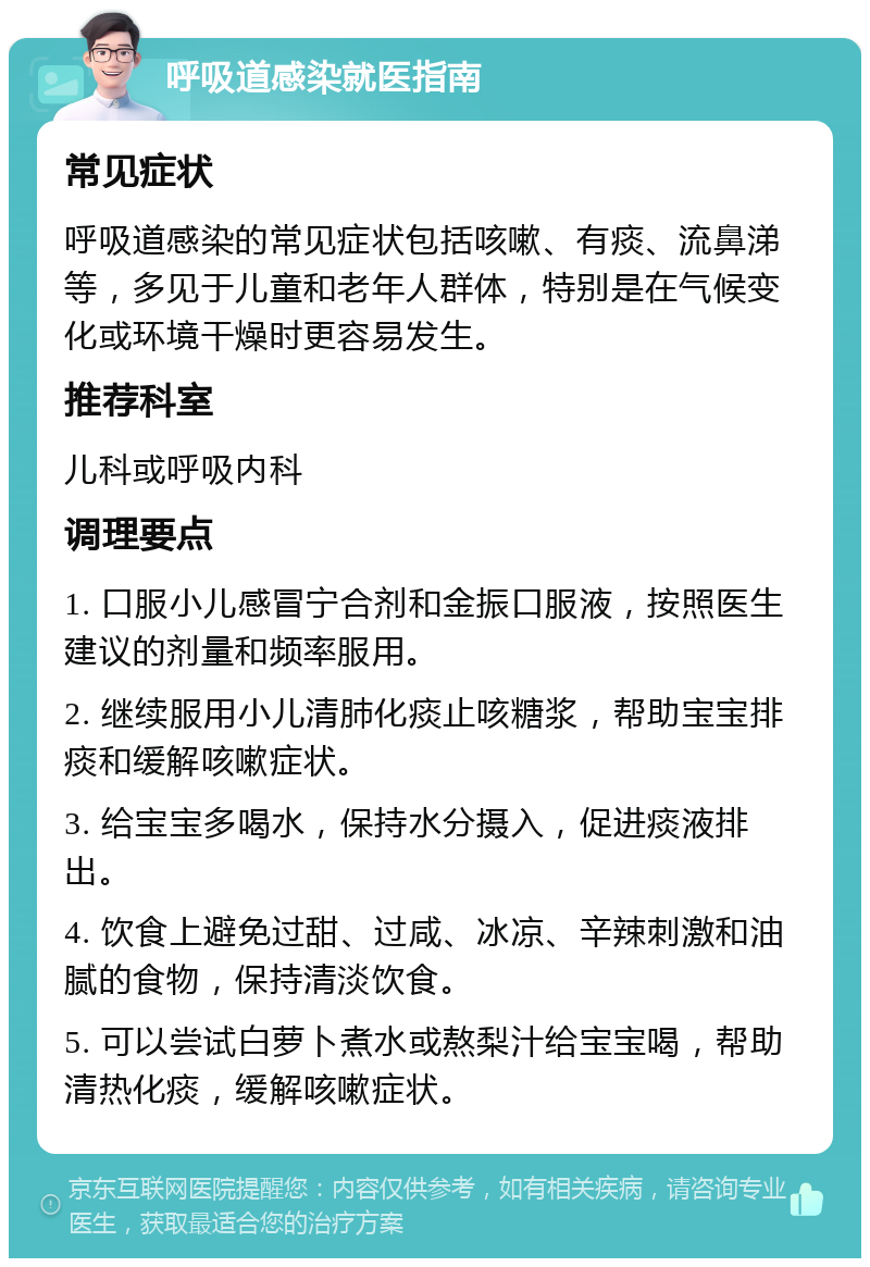 呼吸道感染就医指南 常见症状 呼吸道感染的常见症状包括咳嗽、有痰、流鼻涕等，多见于儿童和老年人群体，特别是在气候变化或环境干燥时更容易发生。 推荐科室 儿科或呼吸内科 调理要点 1. 口服小儿感冒宁合剂和金振口服液，按照医生建议的剂量和频率服用。 2. 继续服用小儿清肺化痰止咳糖浆，帮助宝宝排痰和缓解咳嗽症状。 3. 给宝宝多喝水，保持水分摄入，促进痰液排出。 4. 饮食上避免过甜、过咸、冰凉、辛辣刺激和油腻的食物，保持清淡饮食。 5. 可以尝试白萝卜煮水或熬梨汁给宝宝喝，帮助清热化痰，缓解咳嗽症状。