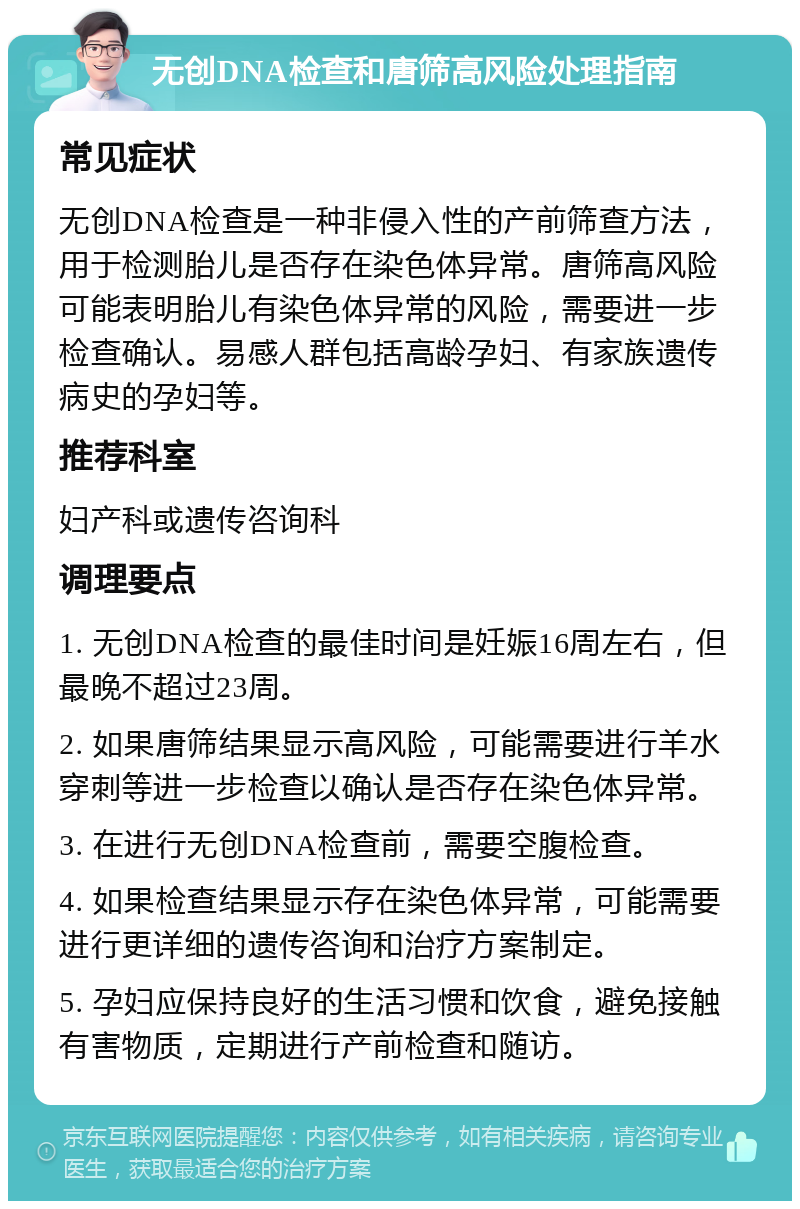 无创DNA检查和唐筛高风险处理指南 常见症状 无创DNA检查是一种非侵入性的产前筛查方法，用于检测胎儿是否存在染色体异常。唐筛高风险可能表明胎儿有染色体异常的风险，需要进一步检查确认。易感人群包括高龄孕妇、有家族遗传病史的孕妇等。 推荐科室 妇产科或遗传咨询科 调理要点 1. 无创DNA检查的最佳时间是妊娠16周左右，但最晚不超过23周。 2. 如果唐筛结果显示高风险，可能需要进行羊水穿刺等进一步检查以确认是否存在染色体异常。 3. 在进行无创DNA检查前，需要空腹检查。 4. 如果检查结果显示存在染色体异常，可能需要进行更详细的遗传咨询和治疗方案制定。 5. 孕妇应保持良好的生活习惯和饮食，避免接触有害物质，定期进行产前检查和随访。