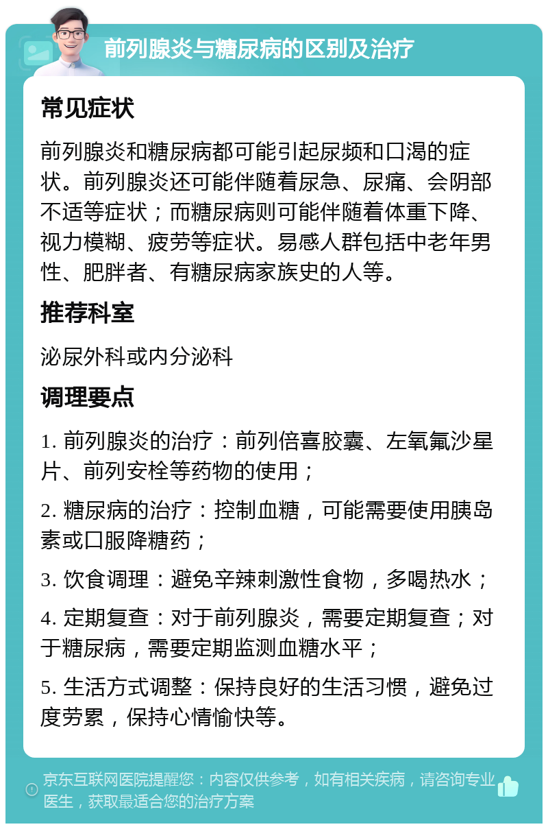 前列腺炎与糖尿病的区别及治疗 常见症状 前列腺炎和糖尿病都可能引起尿频和口渴的症状。前列腺炎还可能伴随着尿急、尿痛、会阴部不适等症状；而糖尿病则可能伴随着体重下降、视力模糊、疲劳等症状。易感人群包括中老年男性、肥胖者、有糖尿病家族史的人等。 推荐科室 泌尿外科或内分泌科 调理要点 1. 前列腺炎的治疗：前列倍喜胶囊、左氧氟沙星片、前列安栓等药物的使用； 2. 糖尿病的治疗：控制血糖，可能需要使用胰岛素或口服降糖药； 3. 饮食调理：避免辛辣刺激性食物，多喝热水； 4. 定期复查：对于前列腺炎，需要定期复查；对于糖尿病，需要定期监测血糖水平； 5. 生活方式调整：保持良好的生活习惯，避免过度劳累，保持心情愉快等。