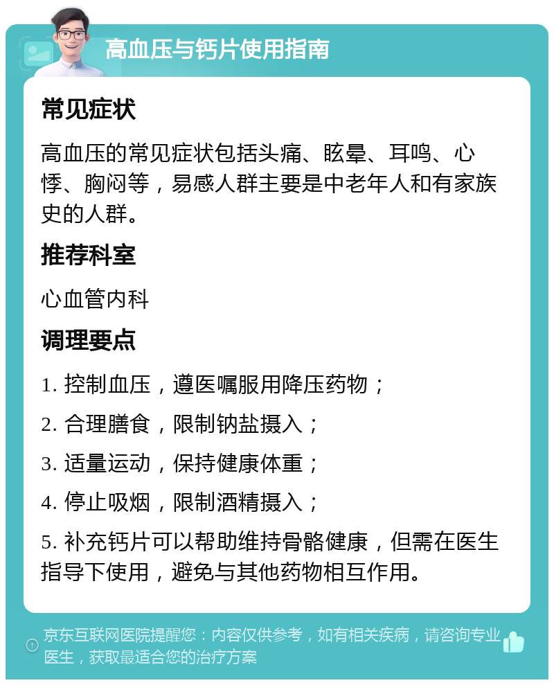 高血压与钙片使用指南 常见症状 高血压的常见症状包括头痛、眩晕、耳鸣、心悸、胸闷等，易感人群主要是中老年人和有家族史的人群。 推荐科室 心血管内科 调理要点 1. 控制血压，遵医嘱服用降压药物； 2. 合理膳食，限制钠盐摄入； 3. 适量运动，保持健康体重； 4. 停止吸烟，限制酒精摄入； 5. 补充钙片可以帮助维持骨骼健康，但需在医生指导下使用，避免与其他药物相互作用。