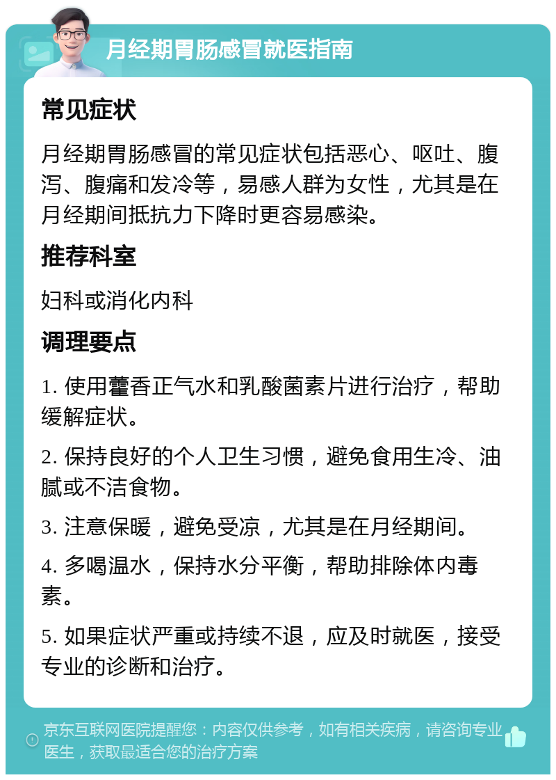 月经期胃肠感冒就医指南 常见症状 月经期胃肠感冒的常见症状包括恶心、呕吐、腹泻、腹痛和发冷等，易感人群为女性，尤其是在月经期间抵抗力下降时更容易感染。 推荐科室 妇科或消化内科 调理要点 1. 使用藿香正气水和乳酸菌素片进行治疗，帮助缓解症状。 2. 保持良好的个人卫生习惯，避免食用生冷、油腻或不洁食物。 3. 注意保暖，避免受凉，尤其是在月经期间。 4. 多喝温水，保持水分平衡，帮助排除体内毒素。 5. 如果症状严重或持续不退，应及时就医，接受专业的诊断和治疗。