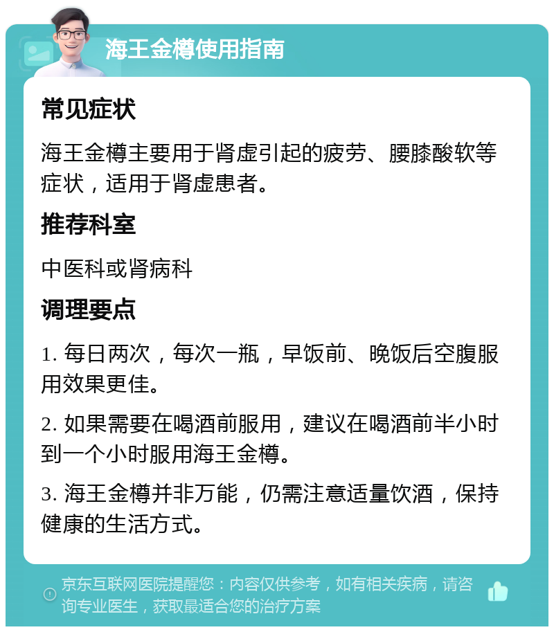 海王金樽使用指南 常见症状 海王金樽主要用于肾虚引起的疲劳、腰膝酸软等症状，适用于肾虚患者。 推荐科室 中医科或肾病科 调理要点 1. 每日两次，每次一瓶，早饭前、晚饭后空腹服用效果更佳。 2. 如果需要在喝酒前服用，建议在喝酒前半小时到一个小时服用海王金樽。 3. 海王金樽并非万能，仍需注意适量饮酒，保持健康的生活方式。