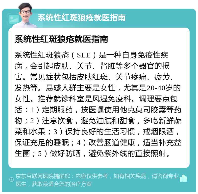 系统性红斑狼疮就医指南 系统性红斑狼疮就医指南 系统性红斑狼疮（SLE）是一种自身免疫性疾病，会引起皮肤、关节、肾脏等多个器官的损害。常见症状包括皮肤红斑、关节疼痛、疲劳、发热等。易感人群主要是女性，尤其是20-40岁的女性。推荐就诊科室是风湿免疫科。调理要点包括：1）定期服药，按医嘱使用他克莫司胶囊等药物；2）注意饮食，避免油腻和甜食，多吃新鲜蔬菜和水果；3）保持良好的生活习惯，戒烟限酒，保证充足的睡眠；4）改善肠道健康，适当补充益生菌；5）做好防晒，避免紫外线的直接照射。