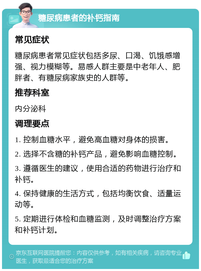 糖尿病患者的补钙指南 常见症状 糖尿病患者常见症状包括多尿、口渴、饥饿感增强、视力模糊等。易感人群主要是中老年人、肥胖者、有糖尿病家族史的人群等。 推荐科室 内分泌科 调理要点 1. 控制血糖水平，避免高血糖对身体的损害。 2. 选择不含糖的补钙产品，避免影响血糖控制。 3. 遵循医生的建议，使用合适的药物进行治疗和补钙。 4. 保持健康的生活方式，包括均衡饮食、适量运动等。 5. 定期进行体检和血糖监测，及时调整治疗方案和补钙计划。