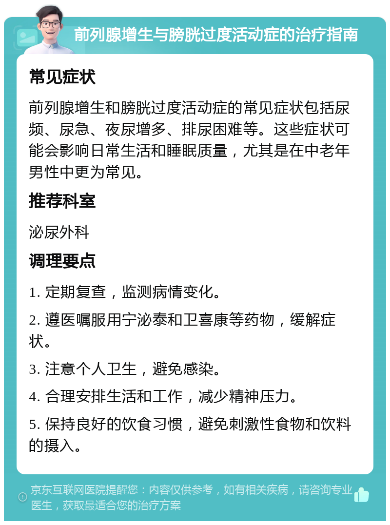 前列腺增生与膀胱过度活动症的治疗指南 常见症状 前列腺增生和膀胱过度活动症的常见症状包括尿频、尿急、夜尿增多、排尿困难等。这些症状可能会影响日常生活和睡眠质量，尤其是在中老年男性中更为常见。 推荐科室 泌尿外科 调理要点 1. 定期复查，监测病情变化。 2. 遵医嘱服用宁泌泰和卫喜康等药物，缓解症状。 3. 注意个人卫生，避免感染。 4. 合理安排生活和工作，减少精神压力。 5. 保持良好的饮食习惯，避免刺激性食物和饮料的摄入。