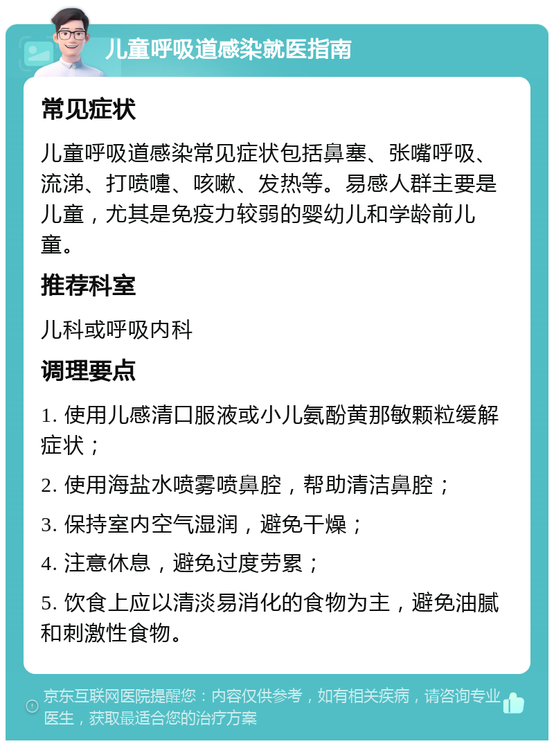 儿童呼吸道感染就医指南 常见症状 儿童呼吸道感染常见症状包括鼻塞、张嘴呼吸、流涕、打喷嚏、咳嗽、发热等。易感人群主要是儿童，尤其是免疫力较弱的婴幼儿和学龄前儿童。 推荐科室 儿科或呼吸内科 调理要点 1. 使用儿感清口服液或小儿氨酚黄那敏颗粒缓解症状； 2. 使用海盐水喷雾喷鼻腔，帮助清洁鼻腔； 3. 保持室内空气湿润，避免干燥； 4. 注意休息，避免过度劳累； 5. 饮食上应以清淡易消化的食物为主，避免油腻和刺激性食物。