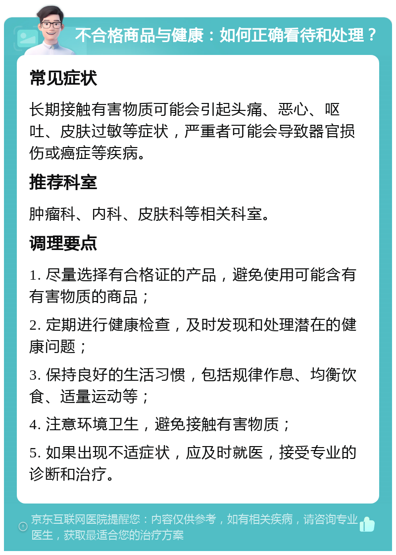 不合格商品与健康：如何正确看待和处理？ 常见症状 长期接触有害物质可能会引起头痛、恶心、呕吐、皮肤过敏等症状，严重者可能会导致器官损伤或癌症等疾病。 推荐科室 肿瘤科、内科、皮肤科等相关科室。 调理要点 1. 尽量选择有合格证的产品，避免使用可能含有有害物质的商品； 2. 定期进行健康检查，及时发现和处理潜在的健康问题； 3. 保持良好的生活习惯，包括规律作息、均衡饮食、适量运动等； 4. 注意环境卫生，避免接触有害物质； 5. 如果出现不适症状，应及时就医，接受专业的诊断和治疗。