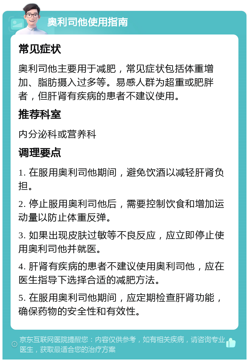 奥利司他使用指南 常见症状 奥利司他主要用于减肥，常见症状包括体重增加、脂肪摄入过多等。易感人群为超重或肥胖者，但肝肾有疾病的患者不建议使用。 推荐科室 内分泌科或营养科 调理要点 1. 在服用奥利司他期间，避免饮酒以减轻肝肾负担。 2. 停止服用奥利司他后，需要控制饮食和增加运动量以防止体重反弹。 3. 如果出现皮肤过敏等不良反应，应立即停止使用奥利司他并就医。 4. 肝肾有疾病的患者不建议使用奥利司他，应在医生指导下选择合适的减肥方法。 5. 在服用奥利司他期间，应定期检查肝肾功能，确保药物的安全性和有效性。