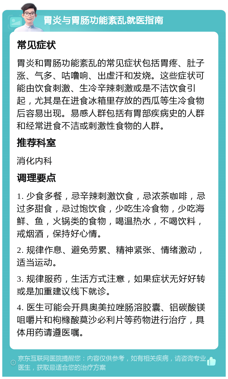 胃炎与胃肠功能紊乱就医指南 常见症状 胃炎和胃肠功能紊乱的常见症状包括胃疼、肚子涨、气多、咕噜响、出虚汗和发烧。这些症状可能由饮食刺激、生冷辛辣刺激或是不洁饮食引起，尤其是在进食冰箱里存放的西瓜等生冷食物后容易出现。易感人群包括有胃部疾病史的人群和经常进食不洁或刺激性食物的人群。 推荐科室 消化内科 调理要点 1. 少食多餐，忌辛辣刺激饮食，忌浓茶咖啡，忌过多甜食，忌过饱饮食，少吃生冷食物，少吃海鲜、鱼，火锅类的食物，喝温热水，不喝饮料，戒烟酒，保持好心情。 2. 规律作息、避免劳累、精神紧张、情绪激动，适当运动。 3. 规律服药，生活方式注意，如果症状无好好转或是加重建议线下就诊。 4. 医生可能会开具奥美拉唑肠溶胶囊、铝碳酸镁咀嚼片和枸橼酸莫沙必利片等药物进行治疗，具体用药请遵医嘱。