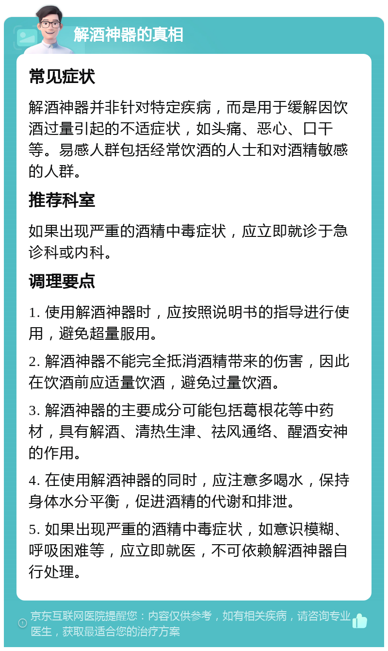 解酒神器的真相 常见症状 解酒神器并非针对特定疾病，而是用于缓解因饮酒过量引起的不适症状，如头痛、恶心、口干等。易感人群包括经常饮酒的人士和对酒精敏感的人群。 推荐科室 如果出现严重的酒精中毒症状，应立即就诊于急诊科或内科。 调理要点 1. 使用解酒神器时，应按照说明书的指导进行使用，避免超量服用。 2. 解酒神器不能完全抵消酒精带来的伤害，因此在饮酒前应适量饮酒，避免过量饮酒。 3. 解酒神器的主要成分可能包括葛根花等中药材，具有解酒、清热生津、祛风通络、醒酒安神的作用。 4. 在使用解酒神器的同时，应注意多喝水，保持身体水分平衡，促进酒精的代谢和排泄。 5. 如果出现严重的酒精中毒症状，如意识模糊、呼吸困难等，应立即就医，不可依赖解酒神器自行处理。