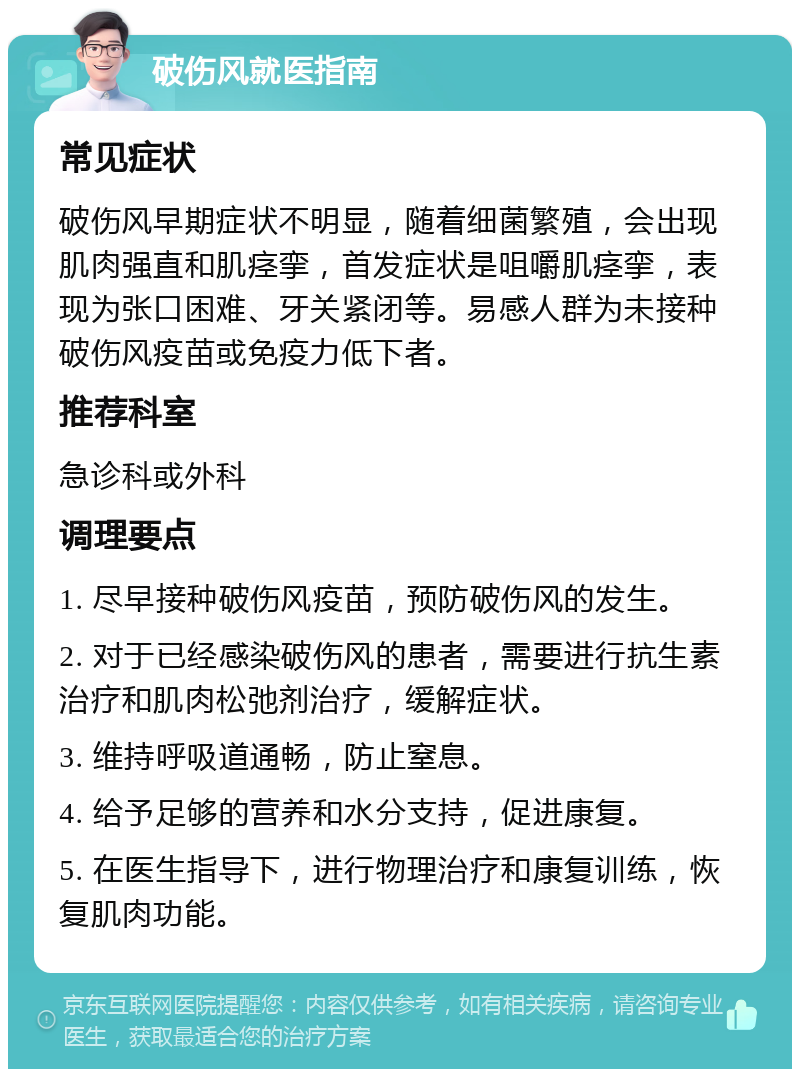 破伤风就医指南 常见症状 破伤风早期症状不明显，随着细菌繁殖，会出现肌肉强直和肌痉挛，首发症状是咀嚼肌痉挛，表现为张口困难、牙关紧闭等。易感人群为未接种破伤风疫苗或免疫力低下者。 推荐科室 急诊科或外科 调理要点 1. 尽早接种破伤风疫苗，预防破伤风的发生。 2. 对于已经感染破伤风的患者，需要进行抗生素治疗和肌肉松弛剂治疗，缓解症状。 3. 维持呼吸道通畅，防止窒息。 4. 给予足够的营养和水分支持，促进康复。 5. 在医生指导下，进行物理治疗和康复训练，恢复肌肉功能。