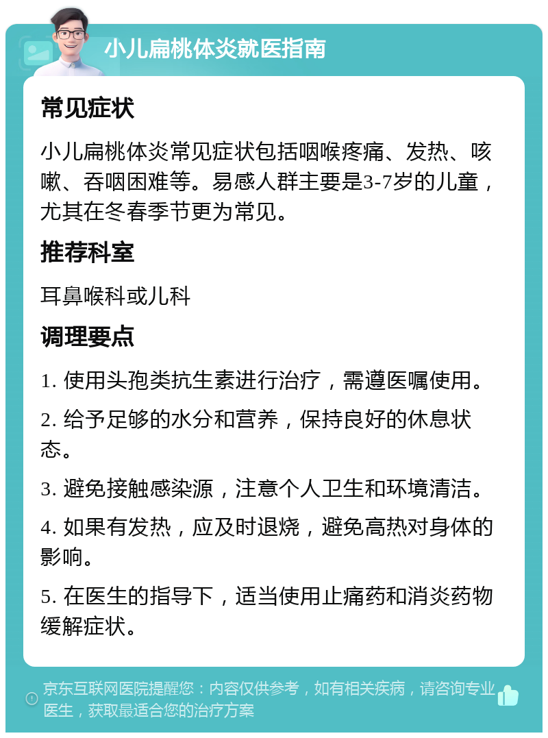 小儿扁桃体炎就医指南 常见症状 小儿扁桃体炎常见症状包括咽喉疼痛、发热、咳嗽、吞咽困难等。易感人群主要是3-7岁的儿童，尤其在冬春季节更为常见。 推荐科室 耳鼻喉科或儿科 调理要点 1. 使用头孢类抗生素进行治疗，需遵医嘱使用。 2. 给予足够的水分和营养，保持良好的休息状态。 3. 避免接触感染源，注意个人卫生和环境清洁。 4. 如果有发热，应及时退烧，避免高热对身体的影响。 5. 在医生的指导下，适当使用止痛药和消炎药物缓解症状。