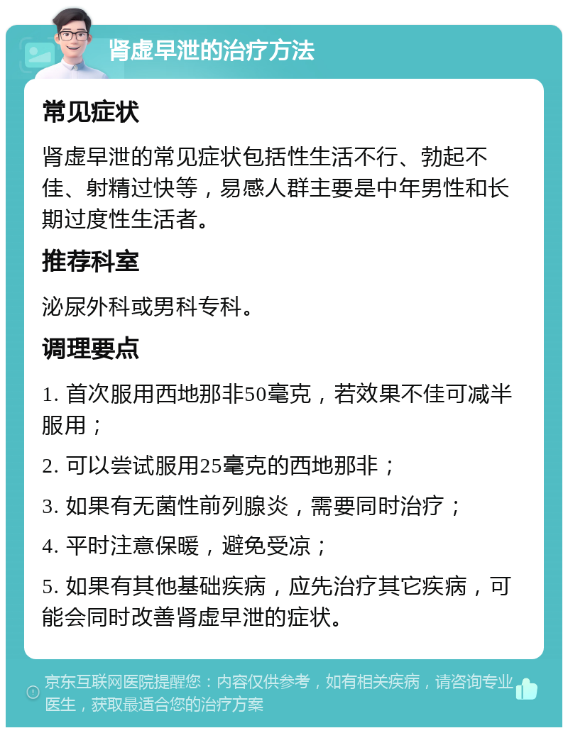 肾虚早泄的治疗方法 常见症状 肾虚早泄的常见症状包括性生活不行、勃起不佳、射精过快等，易感人群主要是中年男性和长期过度性生活者。 推荐科室 泌尿外科或男科专科。 调理要点 1. 首次服用西地那非50毫克，若效果不佳可减半服用； 2. 可以尝试服用25毫克的西地那非； 3. 如果有无菌性前列腺炎，需要同时治疗； 4. 平时注意保暖，避免受凉； 5. 如果有其他基础疾病，应先治疗其它疾病，可能会同时改善肾虚早泄的症状。