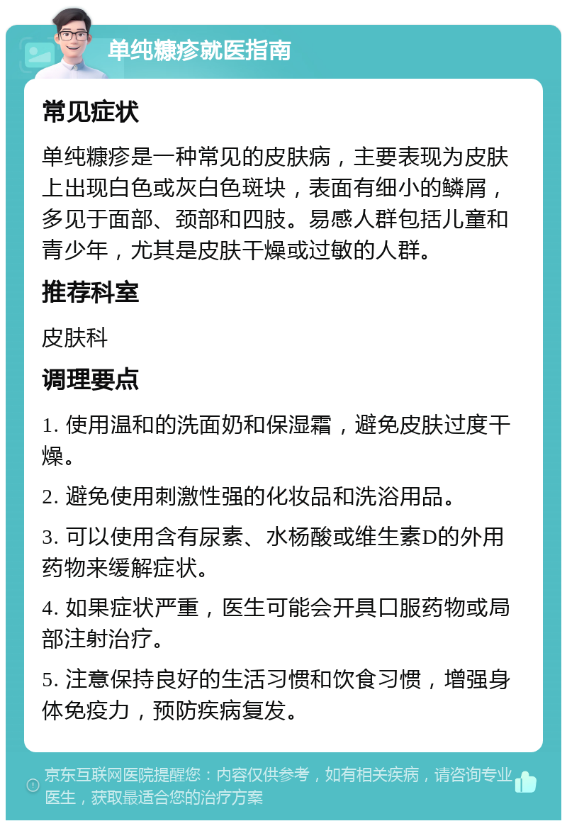 单纯糠疹就医指南 常见症状 单纯糠疹是一种常见的皮肤病，主要表现为皮肤上出现白色或灰白色斑块，表面有细小的鳞屑，多见于面部、颈部和四肢。易感人群包括儿童和青少年，尤其是皮肤干燥或过敏的人群。 推荐科室 皮肤科 调理要点 1. 使用温和的洗面奶和保湿霜，避免皮肤过度干燥。 2. 避免使用刺激性强的化妆品和洗浴用品。 3. 可以使用含有尿素、水杨酸或维生素D的外用药物来缓解症状。 4. 如果症状严重，医生可能会开具口服药物或局部注射治疗。 5. 注意保持良好的生活习惯和饮食习惯，增强身体免疫力，预防疾病复发。