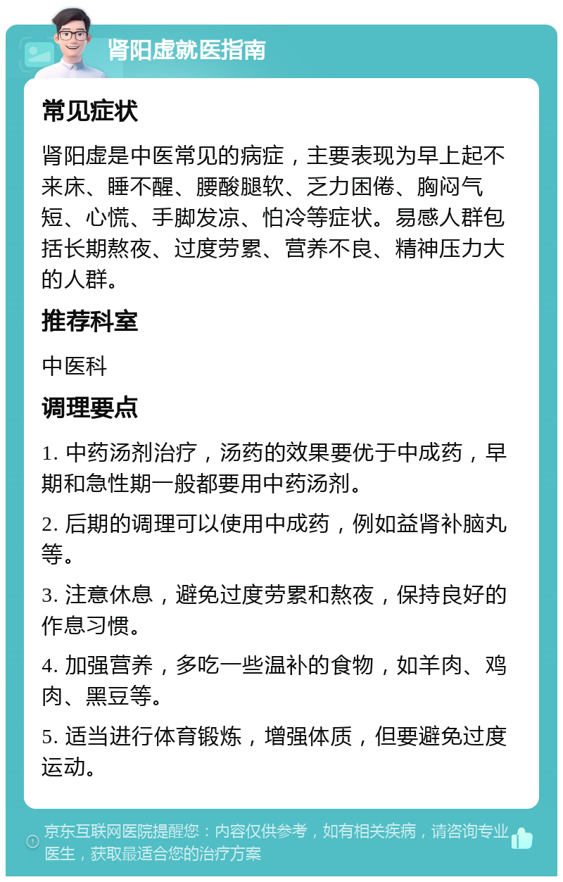 肾阳虚就医指南 常见症状 肾阳虚是中医常见的病症，主要表现为早上起不来床、睡不醒、腰酸腿软、乏力困倦、胸闷气短、心慌、手脚发凉、怕冷等症状。易感人群包括长期熬夜、过度劳累、营养不良、精神压力大的人群。 推荐科室 中医科 调理要点 1. 中药汤剂治疗，汤药的效果要优于中成药，早期和急性期一般都要用中药汤剂。 2. 后期的调理可以使用中成药，例如益肾补脑丸等。 3. 注意休息，避免过度劳累和熬夜，保持良好的作息习惯。 4. 加强营养，多吃一些温补的食物，如羊肉、鸡肉、黑豆等。 5. 适当进行体育锻炼，增强体质，但要避免过度运动。