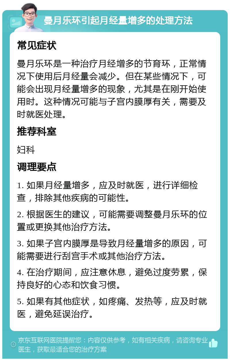 曼月乐环引起月经量增多的处理方法 常见症状 曼月乐环是一种治疗月经增多的节育环，正常情况下使用后月经量会减少。但在某些情况下，可能会出现月经量增多的现象，尤其是在刚开始使用时。这种情况可能与子宫内膜厚有关，需要及时就医处理。 推荐科室 妇科 调理要点 1. 如果月经量增多，应及时就医，进行详细检查，排除其他疾病的可能性。 2. 根据医生的建议，可能需要调整曼月乐环的位置或更换其他治疗方法。 3. 如果子宫内膜厚是导致月经量增多的原因，可能需要进行刮宫手术或其他治疗方法。 4. 在治疗期间，应注意休息，避免过度劳累，保持良好的心态和饮食习惯。 5. 如果有其他症状，如疼痛、发热等，应及时就医，避免延误治疗。