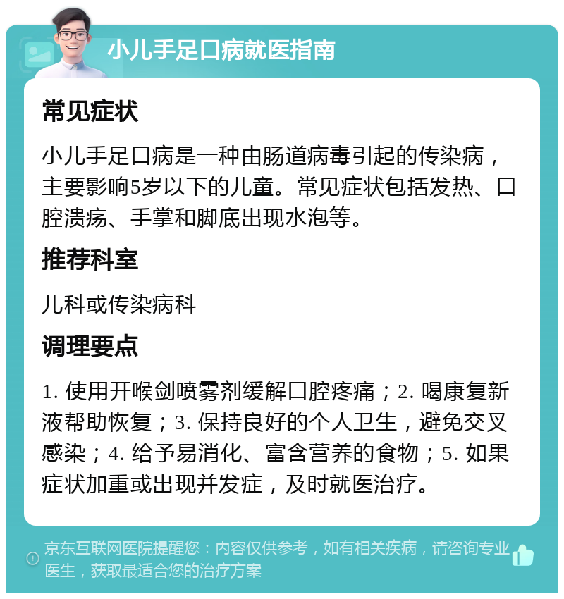 小儿手足口病就医指南 常见症状 小儿手足口病是一种由肠道病毒引起的传染病，主要影响5岁以下的儿童。常见症状包括发热、口腔溃疡、手掌和脚底出现水泡等。 推荐科室 儿科或传染病科 调理要点 1. 使用开喉剑喷雾剂缓解口腔疼痛；2. 喝康复新液帮助恢复；3. 保持良好的个人卫生，避免交叉感染；4. 给予易消化、富含营养的食物；5. 如果症状加重或出现并发症，及时就医治疗。