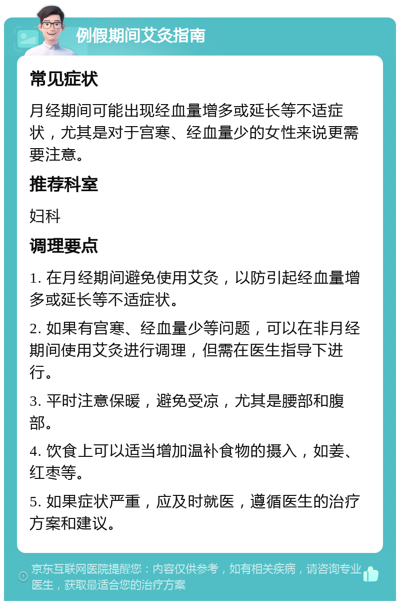 例假期间艾灸指南 常见症状 月经期间可能出现经血量增多或延长等不适症状，尤其是对于宫寒、经血量少的女性来说更需要注意。 推荐科室 妇科 调理要点 1. 在月经期间避免使用艾灸，以防引起经血量增多或延长等不适症状。 2. 如果有宫寒、经血量少等问题，可以在非月经期间使用艾灸进行调理，但需在医生指导下进行。 3. 平时注意保暖，避免受凉，尤其是腰部和腹部。 4. 饮食上可以适当增加温补食物的摄入，如姜、红枣等。 5. 如果症状严重，应及时就医，遵循医生的治疗方案和建议。