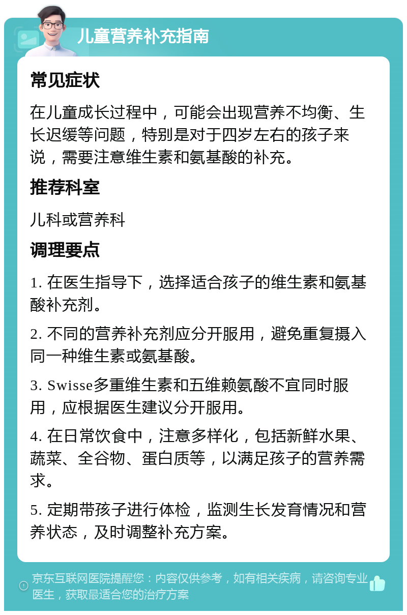 儿童营养补充指南 常见症状 在儿童成长过程中，可能会出现营养不均衡、生长迟缓等问题，特别是对于四岁左右的孩子来说，需要注意维生素和氨基酸的补充。 推荐科室 儿科或营养科 调理要点 1. 在医生指导下，选择适合孩子的维生素和氨基酸补充剂。 2. 不同的营养补充剂应分开服用，避免重复摄入同一种维生素或氨基酸。 3. Swisse多重维生素和五维赖氨酸不宜同时服用，应根据医生建议分开服用。 4. 在日常饮食中，注意多样化，包括新鲜水果、蔬菜、全谷物、蛋白质等，以满足孩子的营养需求。 5. 定期带孩子进行体检，监测生长发育情况和营养状态，及时调整补充方案。