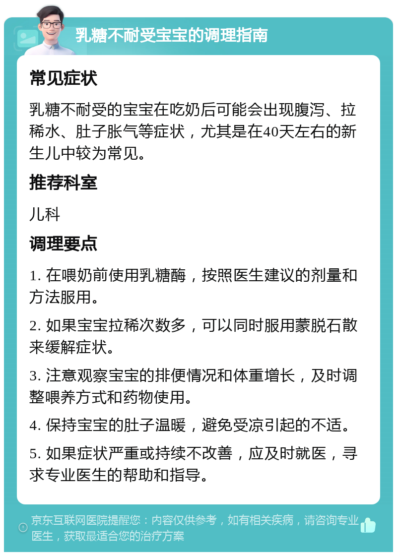 乳糖不耐受宝宝的调理指南 常见症状 乳糖不耐受的宝宝在吃奶后可能会出现腹泻、拉稀水、肚子胀气等症状，尤其是在40天左右的新生儿中较为常见。 推荐科室 儿科 调理要点 1. 在喂奶前使用乳糖酶，按照医生建议的剂量和方法服用。 2. 如果宝宝拉稀次数多，可以同时服用蒙脱石散来缓解症状。 3. 注意观察宝宝的排便情况和体重增长，及时调整喂养方式和药物使用。 4. 保持宝宝的肚子温暖，避免受凉引起的不适。 5. 如果症状严重或持续不改善，应及时就医，寻求专业医生的帮助和指导。