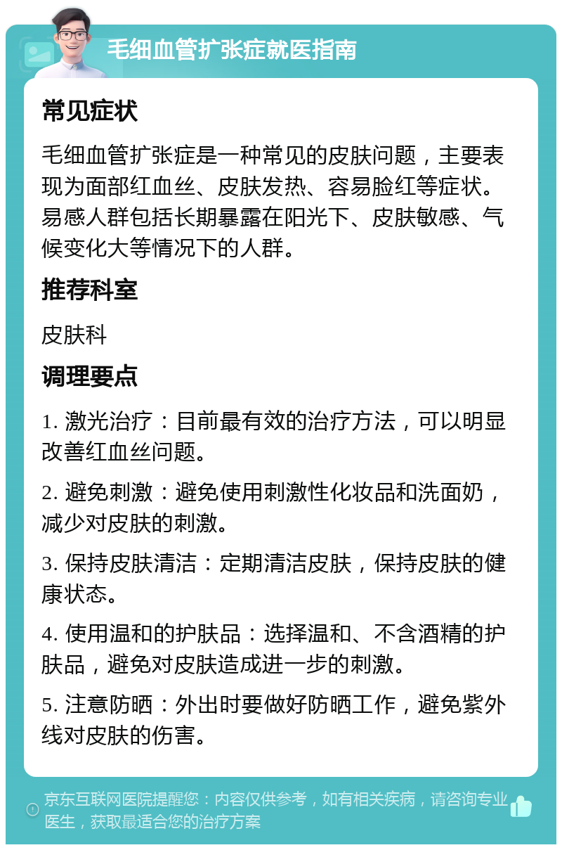 毛细血管扩张症就医指南 常见症状 毛细血管扩张症是一种常见的皮肤问题，主要表现为面部红血丝、皮肤发热、容易脸红等症状。易感人群包括长期暴露在阳光下、皮肤敏感、气候变化大等情况下的人群。 推荐科室 皮肤科 调理要点 1. 激光治疗：目前最有效的治疗方法，可以明显改善红血丝问题。 2. 避免刺激：避免使用刺激性化妆品和洗面奶，减少对皮肤的刺激。 3. 保持皮肤清洁：定期清洁皮肤，保持皮肤的健康状态。 4. 使用温和的护肤品：选择温和、不含酒精的护肤品，避免对皮肤造成进一步的刺激。 5. 注意防晒：外出时要做好防晒工作，避免紫外线对皮肤的伤害。