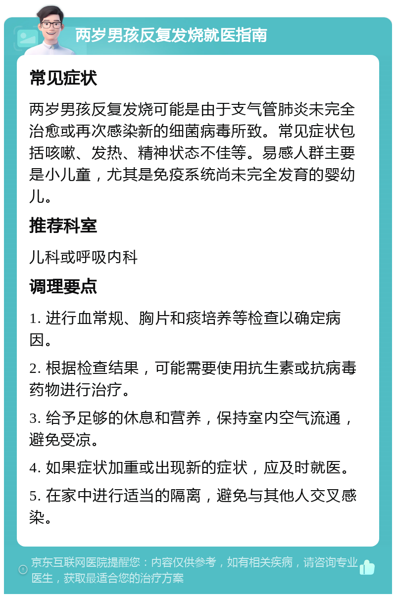 两岁男孩反复发烧就医指南 常见症状 两岁男孩反复发烧可能是由于支气管肺炎未完全治愈或再次感染新的细菌病毒所致。常见症状包括咳嗽、发热、精神状态不佳等。易感人群主要是小儿童，尤其是免疫系统尚未完全发育的婴幼儿。 推荐科室 儿科或呼吸内科 调理要点 1. 进行血常规、胸片和痰培养等检查以确定病因。 2. 根据检查结果，可能需要使用抗生素或抗病毒药物进行治疗。 3. 给予足够的休息和营养，保持室内空气流通，避免受凉。 4. 如果症状加重或出现新的症状，应及时就医。 5. 在家中进行适当的隔离，避免与其他人交叉感染。