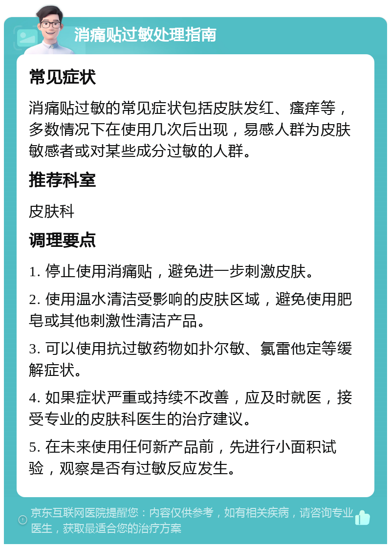 消痛贴过敏处理指南 常见症状 消痛贴过敏的常见症状包括皮肤发红、瘙痒等，多数情况下在使用几次后出现，易感人群为皮肤敏感者或对某些成分过敏的人群。 推荐科室 皮肤科 调理要点 1. 停止使用消痛贴，避免进一步刺激皮肤。 2. 使用温水清洁受影响的皮肤区域，避免使用肥皂或其他刺激性清洁产品。 3. 可以使用抗过敏药物如扑尔敏、氯雷他定等缓解症状。 4. 如果症状严重或持续不改善，应及时就医，接受专业的皮肤科医生的治疗建议。 5. 在未来使用任何新产品前，先进行小面积试验，观察是否有过敏反应发生。