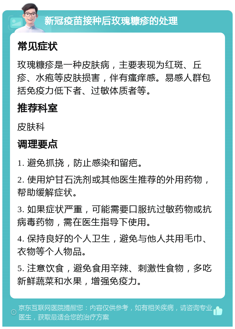 新冠疫苗接种后玫瑰糠疹的处理 常见症状 玫瑰糠疹是一种皮肤病，主要表现为红斑、丘疹、水疱等皮肤损害，伴有瘙痒感。易感人群包括免疫力低下者、过敏体质者等。 推荐科室 皮肤科 调理要点 1. 避免抓挠，防止感染和留疤。 2. 使用炉甘石洗剂或其他医生推荐的外用药物，帮助缓解症状。 3. 如果症状严重，可能需要口服抗过敏药物或抗病毒药物，需在医生指导下使用。 4. 保持良好的个人卫生，避免与他人共用毛巾、衣物等个人物品。 5. 注意饮食，避免食用辛辣、刺激性食物，多吃新鲜蔬菜和水果，增强免疫力。