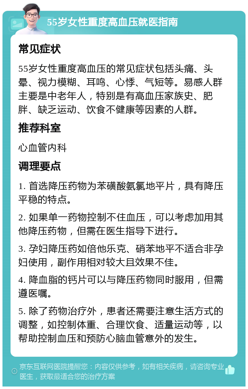 55岁女性重度高血压就医指南 常见症状 55岁女性重度高血压的常见症状包括头痛、头晕、视力模糊、耳鸣、心悸、气短等。易感人群主要是中老年人，特别是有高血压家族史、肥胖、缺乏运动、饮食不健康等因素的人群。 推荐科室 心血管内科 调理要点 1. 首选降压药物为苯磺酸氨氯地平片，具有降压平稳的特点。 2. 如果单一药物控制不住血压，可以考虑加用其他降压药物，但需在医生指导下进行。 3. 孕妇降压药如倍他乐克、硝苯地平不适合非孕妇使用，副作用相对较大且效果不佳。 4. 降血脂的钙片可以与降压药物同时服用，但需遵医嘱。 5. 除了药物治疗外，患者还需要注意生活方式的调整，如控制体重、合理饮食、适量运动等，以帮助控制血压和预防心脑血管意外的发生。