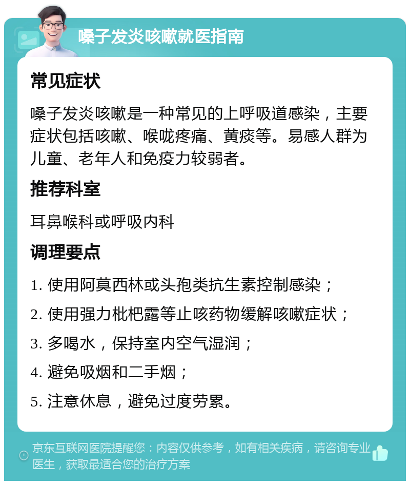 嗓子发炎咳嗽就医指南 常见症状 嗓子发炎咳嗽是一种常见的上呼吸道感染，主要症状包括咳嗽、喉咙疼痛、黄痰等。易感人群为儿童、老年人和免疫力较弱者。 推荐科室 耳鼻喉科或呼吸内科 调理要点 1. 使用阿莫西林或头孢类抗生素控制感染； 2. 使用强力枇杷露等止咳药物缓解咳嗽症状； 3. 多喝水，保持室内空气湿润； 4. 避免吸烟和二手烟； 5. 注意休息，避免过度劳累。