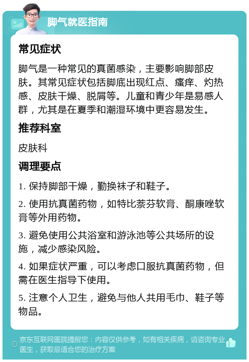 脚气就医指南 常见症状 脚气是一种常见的真菌感染，主要影响脚部皮肤。其常见症状包括脚底出现红点、瘙痒、灼热感、皮肤干燥、脱屑等。儿童和青少年是易感人群，尤其是在夏季和潮湿环境中更容易发生。 推荐科室 皮肤科 调理要点 1. 保持脚部干燥，勤换袜子和鞋子。 2. 使用抗真菌药物，如特比萘芬软膏、酮康唑软膏等外用药物。 3. 避免使用公共浴室和游泳池等公共场所的设施，减少感染风险。 4. 如果症状严重，可以考虑口服抗真菌药物，但需在医生指导下使用。 5. 注意个人卫生，避免与他人共用毛巾、鞋子等物品。