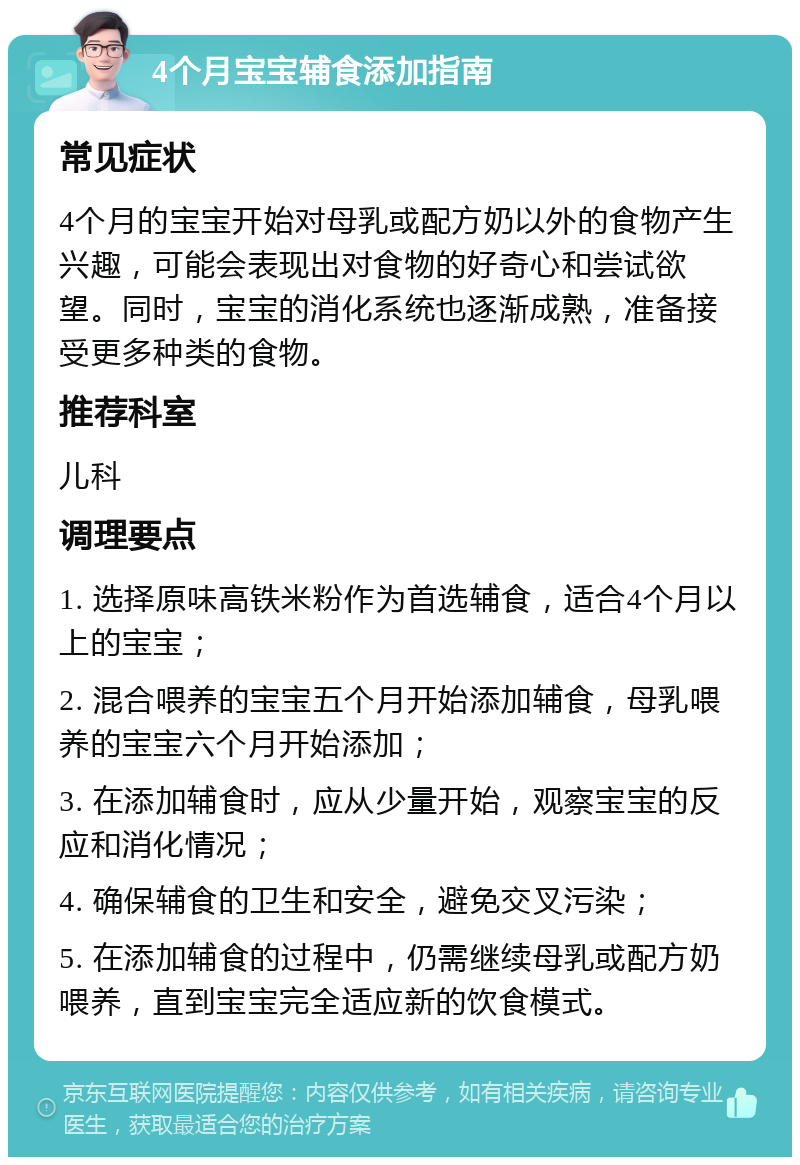 4个月宝宝辅食添加指南 常见症状 4个月的宝宝开始对母乳或配方奶以外的食物产生兴趣，可能会表现出对食物的好奇心和尝试欲望。同时，宝宝的消化系统也逐渐成熟，准备接受更多种类的食物。 推荐科室 儿科 调理要点 1. 选择原味高铁米粉作为首选辅食，适合4个月以上的宝宝； 2. 混合喂养的宝宝五个月开始添加辅食，母乳喂养的宝宝六个月开始添加； 3. 在添加辅食时，应从少量开始，观察宝宝的反应和消化情况； 4. 确保辅食的卫生和安全，避免交叉污染； 5. 在添加辅食的过程中，仍需继续母乳或配方奶喂养，直到宝宝完全适应新的饮食模式。