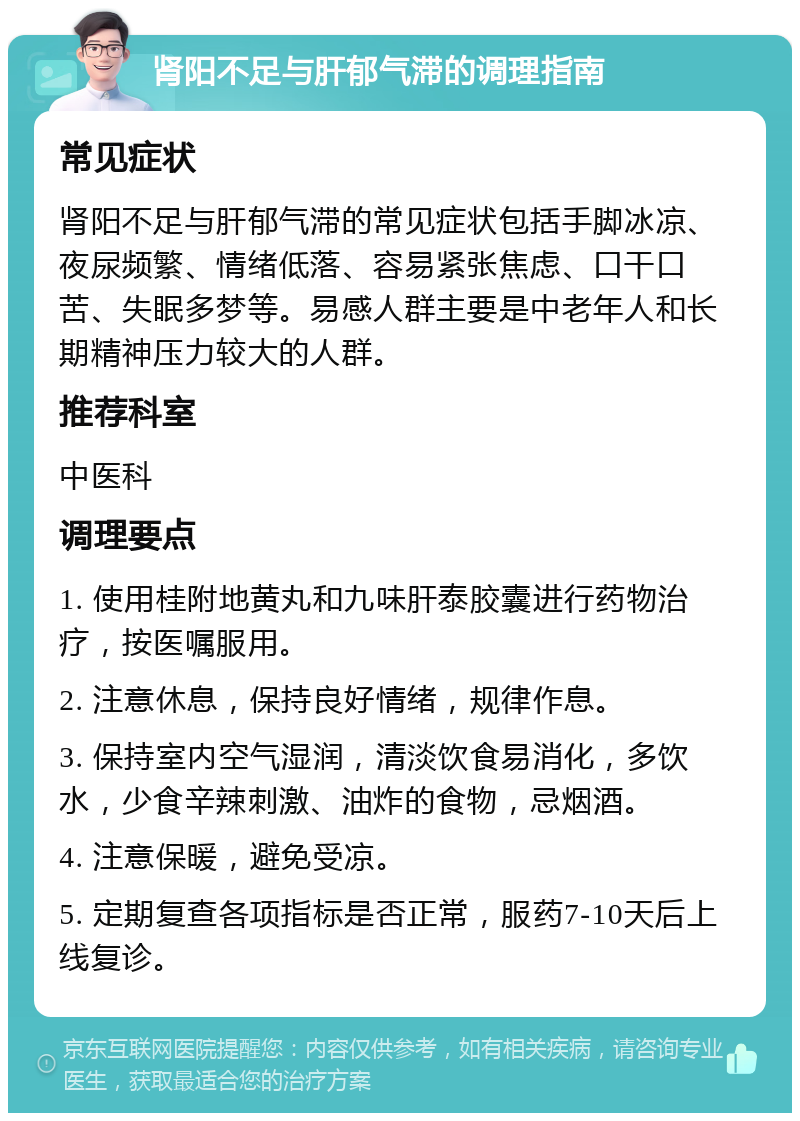 肾阳不足与肝郁气滞的调理指南 常见症状 肾阳不足与肝郁气滞的常见症状包括手脚冰凉、夜尿频繁、情绪低落、容易紧张焦虑、口干口苦、失眠多梦等。易感人群主要是中老年人和长期精神压力较大的人群。 推荐科室 中医科 调理要点 1. 使用桂附地黄丸和九味肝泰胶囊进行药物治疗，按医嘱服用。 2. 注意休息，保持良好情绪，规律作息。 3. 保持室内空气湿润，清淡饮食易消化，多饮水，少食辛辣刺激、油炸的食物，忌烟酒。 4. 注意保暖，避免受凉。 5. 定期复查各项指标是否正常，服药7-10天后上线复诊。