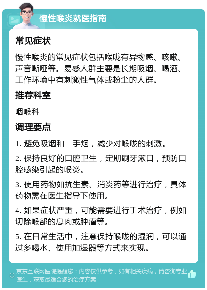 慢性喉炎就医指南 常见症状 慢性喉炎的常见症状包括喉咙有异物感、咳嗽、声音嘶哑等。易感人群主要是长期吸烟、喝酒、工作环境中有刺激性气体或粉尘的人群。 推荐科室 咽喉科 调理要点 1. 避免吸烟和二手烟，减少对喉咙的刺激。 2. 保持良好的口腔卫生，定期刷牙漱口，预防口腔感染引起的喉炎。 3. 使用药物如抗生素、消炎药等进行治疗，具体药物需在医生指导下使用。 4. 如果症状严重，可能需要进行手术治疗，例如切除喉部的息肉或肿瘤等。 5. 在日常生活中，注意保持喉咙的湿润，可以通过多喝水、使用加湿器等方式来实现。