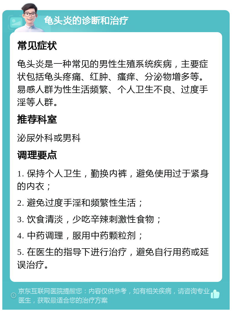 龟头炎的诊断和治疗 常见症状 龟头炎是一种常见的男性生殖系统疾病，主要症状包括龟头疼痛、红肿、瘙痒、分泌物增多等。易感人群为性生活频繁、个人卫生不良、过度手淫等人群。 推荐科室 泌尿外科或男科 调理要点 1. 保持个人卫生，勤换内裤，避免使用过于紧身的内衣； 2. 避免过度手淫和频繁性生活； 3. 饮食清淡，少吃辛辣刺激性食物； 4. 中药调理，服用中药颗粒剂； 5. 在医生的指导下进行治疗，避免自行用药或延误治疗。