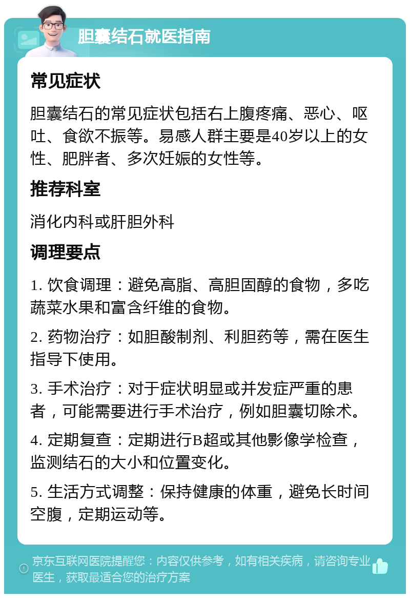 胆囊结石就医指南 常见症状 胆囊结石的常见症状包括右上腹疼痛、恶心、呕吐、食欲不振等。易感人群主要是40岁以上的女性、肥胖者、多次妊娠的女性等。 推荐科室 消化内科或肝胆外科 调理要点 1. 饮食调理：避免高脂、高胆固醇的食物，多吃蔬菜水果和富含纤维的食物。 2. 药物治疗：如胆酸制剂、利胆药等，需在医生指导下使用。 3. 手术治疗：对于症状明显或并发症严重的患者，可能需要进行手术治疗，例如胆囊切除术。 4. 定期复查：定期进行B超或其他影像学检查，监测结石的大小和位置变化。 5. 生活方式调整：保持健康的体重，避免长时间空腹，定期运动等。