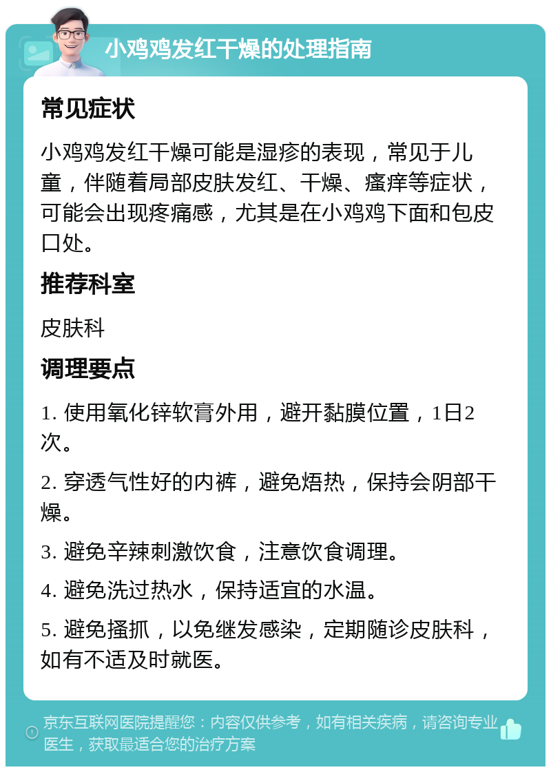 小鸡鸡发红干燥的处理指南 常见症状 小鸡鸡发红干燥可能是湿疹的表现，常见于儿童，伴随着局部皮肤发红、干燥、瘙痒等症状，可能会出现疼痛感，尤其是在小鸡鸡下面和包皮口处。 推荐科室 皮肤科 调理要点 1. 使用氧化锌软膏外用，避开黏膜位置，1日2次。 2. 穿透气性好的内裤，避免焐热，保持会阴部干燥。 3. 避免辛辣刺激饮食，注意饮食调理。 4. 避免洗过热水，保持适宜的水温。 5. 避免搔抓，以免继发感染，定期随诊皮肤科，如有不适及时就医。