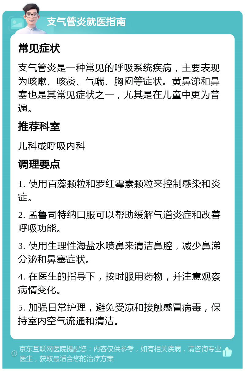 支气管炎就医指南 常见症状 支气管炎是一种常见的呼吸系统疾病，主要表现为咳嗽、咳痰、气喘、胸闷等症状。黄鼻涕和鼻塞也是其常见症状之一，尤其是在儿童中更为普遍。 推荐科室 儿科或呼吸内科 调理要点 1. 使用百蕊颗粒和罗红霉素颗粒来控制感染和炎症。 2. 孟鲁司特纳口服可以帮助缓解气道炎症和改善呼吸功能。 3. 使用生理性海盐水喷鼻来清洁鼻腔，减少鼻涕分泌和鼻塞症状。 4. 在医生的指导下，按时服用药物，并注意观察病情变化。 5. 加强日常护理，避免受凉和接触感冒病毒，保持室内空气流通和清洁。