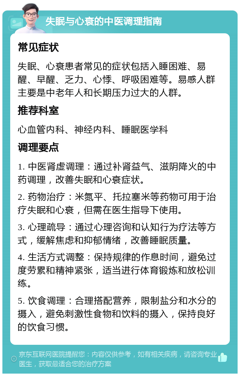 失眠与心衰的中医调理指南 常见症状 失眠、心衰患者常见的症状包括入睡困难、易醒、早醒、乏力、心悸、呼吸困难等。易感人群主要是中老年人和长期压力过大的人群。 推荐科室 心血管内科、神经内科、睡眠医学科 调理要点 1. 中医肾虚调理：通过补肾益气、滋阴降火的中药调理，改善失眠和心衰症状。 2. 药物治疗：米氮平、托拉塞米等药物可用于治疗失眠和心衰，但需在医生指导下使用。 3. 心理疏导：通过心理咨询和认知行为疗法等方式，缓解焦虑和抑郁情绪，改善睡眠质量。 4. 生活方式调整：保持规律的作息时间，避免过度劳累和精神紧张，适当进行体育锻炼和放松训练。 5. 饮食调理：合理搭配营养，限制盐分和水分的摄入，避免刺激性食物和饮料的摄入，保持良好的饮食习惯。