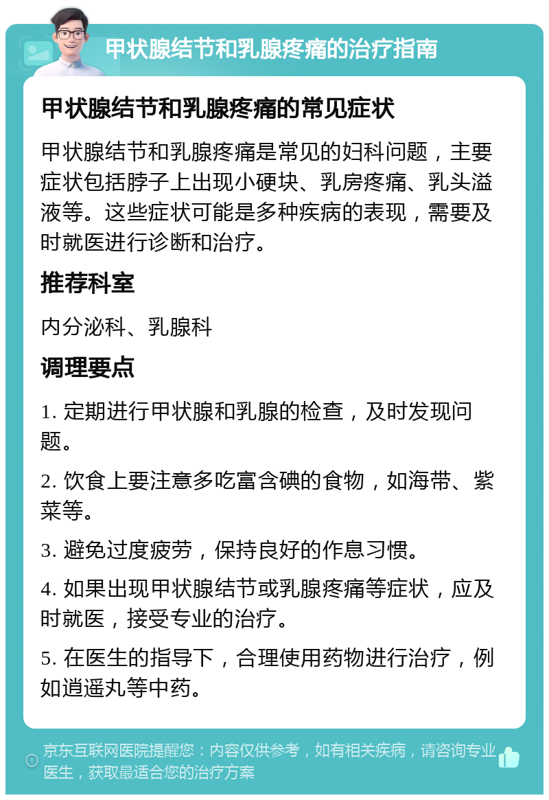 甲状腺结节和乳腺疼痛的治疗指南 甲状腺结节和乳腺疼痛的常见症状 甲状腺结节和乳腺疼痛是常见的妇科问题，主要症状包括脖子上出现小硬块、乳房疼痛、乳头溢液等。这些症状可能是多种疾病的表现，需要及时就医进行诊断和治疗。 推荐科室 内分泌科、乳腺科 调理要点 1. 定期进行甲状腺和乳腺的检查，及时发现问题。 2. 饮食上要注意多吃富含碘的食物，如海带、紫菜等。 3. 避免过度疲劳，保持良好的作息习惯。 4. 如果出现甲状腺结节或乳腺疼痛等症状，应及时就医，接受专业的治疗。 5. 在医生的指导下，合理使用药物进行治疗，例如逍遥丸等中药。