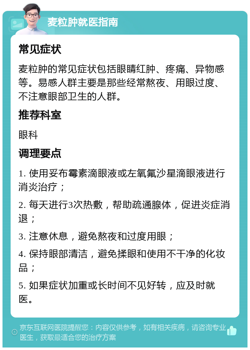 麦粒肿就医指南 常见症状 麦粒肿的常见症状包括眼睛红肿、疼痛、异物感等。易感人群主要是那些经常熬夜、用眼过度、不注意眼部卫生的人群。 推荐科室 眼科 调理要点 1. 使用妥布霉素滴眼液或左氧氟沙星滴眼液进行消炎治疗； 2. 每天进行3次热敷，帮助疏通腺体，促进炎症消退； 3. 注意休息，避免熬夜和过度用眼； 4. 保持眼部清洁，避免揉眼和使用不干净的化妆品； 5. 如果症状加重或长时间不见好转，应及时就医。