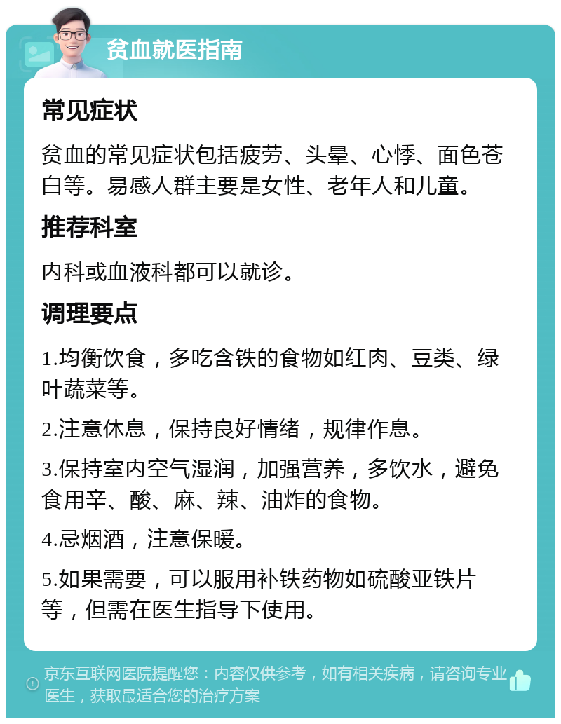 贫血就医指南 常见症状 贫血的常见症状包括疲劳、头晕、心悸、面色苍白等。易感人群主要是女性、老年人和儿童。 推荐科室 内科或血液科都可以就诊。 调理要点 1.均衡饮食，多吃含铁的食物如红肉、豆类、绿叶蔬菜等。 2.注意休息，保持良好情绪，规律作息。 3.保持室内空气湿润，加强营养，多饮水，避免食用辛、酸、麻、辣、油炸的食物。 4.忌烟酒，注意保暖。 5.如果需要，可以服用补铁药物如硫酸亚铁片等，但需在医生指导下使用。