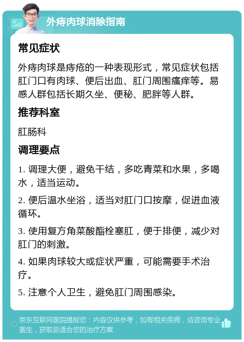 外痔肉球消除指南 常见症状 外痔肉球是痔疮的一种表现形式，常见症状包括肛门口有肉球、便后出血、肛门周围瘙痒等。易感人群包括长期久坐、便秘、肥胖等人群。 推荐科室 肛肠科 调理要点 1. 调理大便，避免干结，多吃青菜和水果，多喝水，适当运动。 2. 便后温水坐浴，适当对肛门口按摩，促进血液循环。 3. 使用复方角菜酸酯栓塞肛，便于排便，减少对肛门的刺激。 4. 如果肉球较大或症状严重，可能需要手术治疗。 5. 注意个人卫生，避免肛门周围感染。