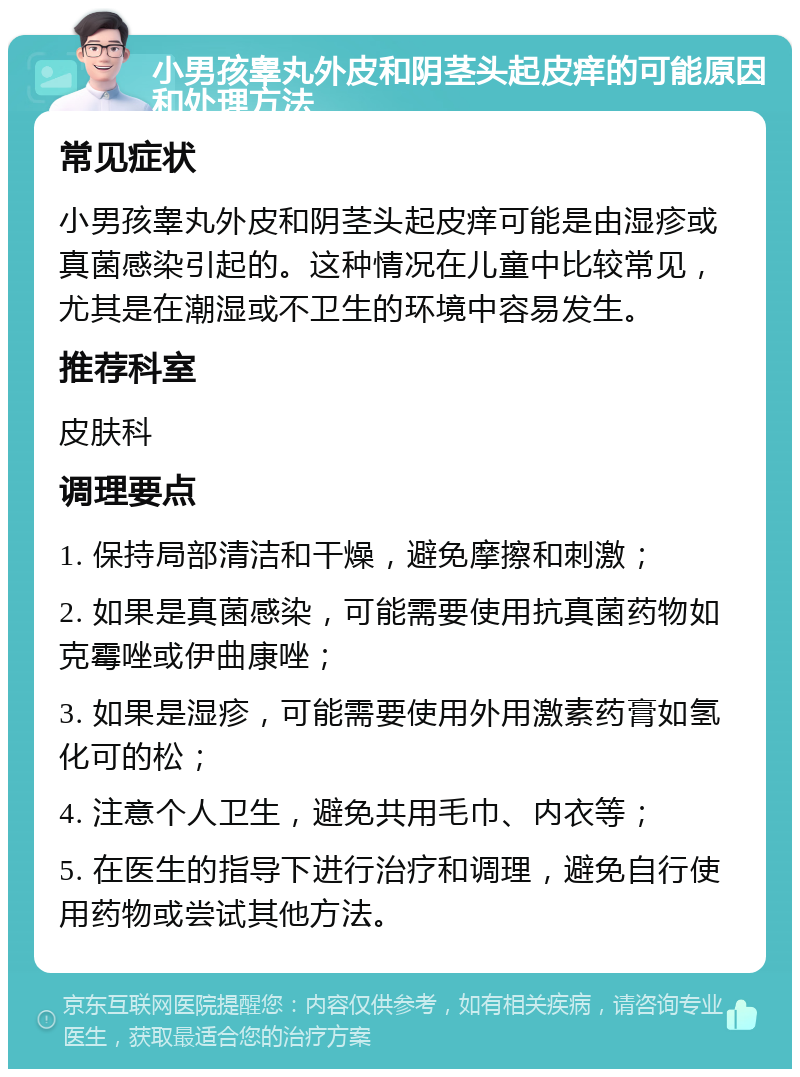 小男孩睾丸外皮和阴茎头起皮痒的可能原因和处理方法 常见症状 小男孩睾丸外皮和阴茎头起皮痒可能是由湿疹或真菌感染引起的。这种情况在儿童中比较常见，尤其是在潮湿或不卫生的环境中容易发生。 推荐科室 皮肤科 调理要点 1. 保持局部清洁和干燥，避免摩擦和刺激； 2. 如果是真菌感染，可能需要使用抗真菌药物如克霉唑或伊曲康唑； 3. 如果是湿疹，可能需要使用外用激素药膏如氢化可的松； 4. 注意个人卫生，避免共用毛巾、内衣等； 5. 在医生的指导下进行治疗和调理，避免自行使用药物或尝试其他方法。