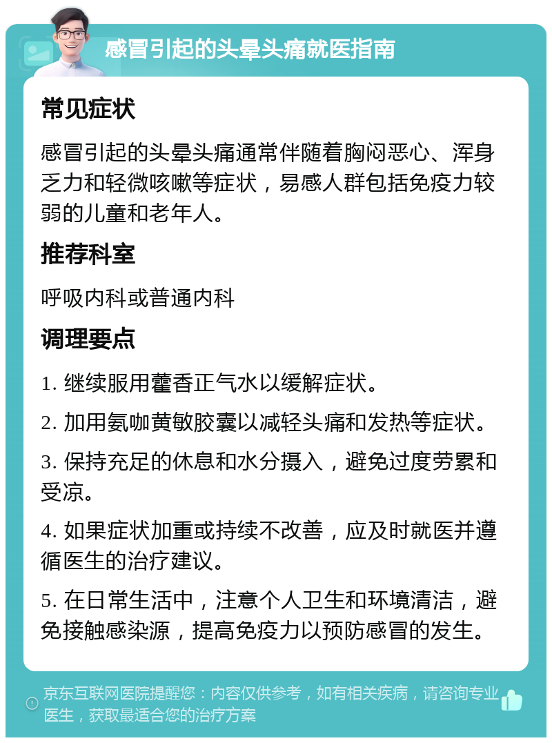 感冒引起的头晕头痛就医指南 常见症状 感冒引起的头晕头痛通常伴随着胸闷恶心、浑身乏力和轻微咳嗽等症状，易感人群包括免疫力较弱的儿童和老年人。 推荐科室 呼吸内科或普通内科 调理要点 1. 继续服用藿香正气水以缓解症状。 2. 加用氨咖黄敏胶囊以减轻头痛和发热等症状。 3. 保持充足的休息和水分摄入，避免过度劳累和受凉。 4. 如果症状加重或持续不改善，应及时就医并遵循医生的治疗建议。 5. 在日常生活中，注意个人卫生和环境清洁，避免接触感染源，提高免疫力以预防感冒的发生。