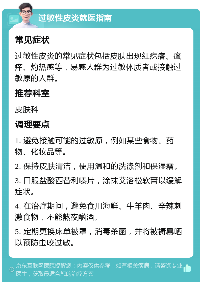 过敏性皮炎就医指南 常见症状 过敏性皮炎的常见症状包括皮肤出现红疙瘩、瘙痒、灼热感等，易感人群为过敏体质者或接触过敏原的人群。 推荐科室 皮肤科 调理要点 1. 避免接触可能的过敏原，例如某些食物、药物、化妆品等。 2. 保持皮肤清洁，使用温和的洗涤剂和保湿霜。 3. 口服盐酸西替利嗪片，涂抹艾洛松软膏以缓解症状。 4. 在治疗期间，避免食用海鲜、牛羊肉、辛辣刺激食物，不能熬夜酗酒。 5. 定期更换床单被罩，消毒杀菌，并将被褥暴晒以预防虫咬过敏。