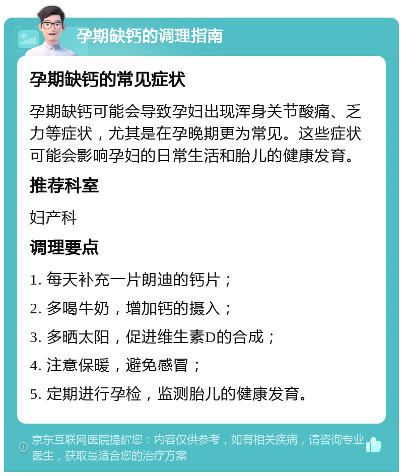 孕期缺钙的调理指南 孕期缺钙的常见症状 孕期缺钙可能会导致孕妇出现浑身关节酸痛、乏力等症状，尤其是在孕晚期更为常见。这些症状可能会影响孕妇的日常生活和胎儿的健康发育。 推荐科室 妇产科 调理要点 1. 每天补充一片朗迪的钙片； 2. 多喝牛奶，增加钙的摄入； 3. 多晒太阳，促进维生素D的合成； 4. 注意保暖，避免感冒； 5. 定期进行孕检，监测胎儿的健康发育。