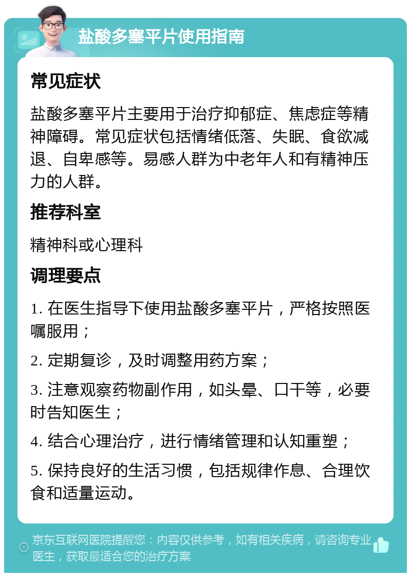 盐酸多塞平片使用指南 常见症状 盐酸多塞平片主要用于治疗抑郁症、焦虑症等精神障碍。常见症状包括情绪低落、失眠、食欲减退、自卑感等。易感人群为中老年人和有精神压力的人群。 推荐科室 精神科或心理科 调理要点 1. 在医生指导下使用盐酸多塞平片，严格按照医嘱服用； 2. 定期复诊，及时调整用药方案； 3. 注意观察药物副作用，如头晕、口干等，必要时告知医生； 4. 结合心理治疗，进行情绪管理和认知重塑； 5. 保持良好的生活习惯，包括规律作息、合理饮食和适量运动。